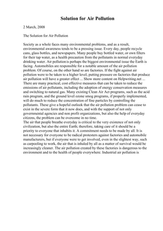 Solution for Air Pollution
2 March, 2008
The Solution for Air Pollution
Society as a whole faces many environmental problems, and as a result,
environmental awareness tends to be a pressing issue. Every day, people recycle
cans, glass bottles, and newspapers. Many people buy bottled water, or own filters
for their tap water, as a health precaution from the pollutants in normal everyday
drinking water. Air pollutionis perhaps the biggest environmental issue the Earth is
facing. Automobiles are responsible for a notable amount of the air pollution
problem. Of course, on the other hand so are factories. If the fight against air
pollution were to be taken to a higher level, putting pressure on factories that produce
air pollution will have a greater effect ... Show more content on Helpwriting.net ...
There are many practical, cost effective measures that can be taken to reduce the
emissions of air pollutants, including the adoption of energy conservation measures
and switching to natural gas. Many existing Clean Air Act programs, such as the acid
rain program, and the ground level ozone smog programs, if properly implemented,
will do much to reduce the concentration of fine particles by controlling the
pollutants. These give a hopeful outlook that the air pollution problem can cease to
exist in the severe form that it now does, and with the support of not only
governmental agencies and non profit organizations, but also the help of everyday
citizens, the problem can be overcome in no time.
The air that people breathe everyday is critical to the very existence of not only
civilization, but also the entire Earth; therefore, taking care of it should be a
priority to everyone that inhabits it. A commitment needs to be made by all. It is
not necessary for everyone to be radical protesters against factories and automobile
manufacturers, but if everyone were to get involved, even in the slightest way, such
as carpooling to work, the air that is inhaled by all as a matter of survival would be
increasingly cleaner. The air pollution created by these factories is dangerous to the
environment and to the health of people everywhere. Industrial air pollution is
 