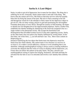 Sarita Is A Lost Object
Sarita, in order to get rid of depression, has to name her lost object. The thing she is
suffering for its loss. Ironically, Sarita cannot name it and calls it this thing . She
knows that she cannot call it love. She believes that does not love Julio but actually
hates him for being the reason of her pain. She tries to find a meaning to her life
and through her search for it she attempts to find a name for her depressive object to
get rid of it. She use letter writing, prayers to god and questioning her old neighbor
Fernando about peace of soul. Hence, through her journey to find meaning, she hopes
to identify her lost thingthat drives her depressionand emptiness. Sarita s mother Fela,
establishes her identity building by identifying to the fixed role assigned to her as a
single mother in the patriarchal society. She accepts the humiliation and
disintegration that unwedded woman receives in the male supporting society. Sarita,
on the other hand, does not achieve her identity fulfilment by writing letters. In her
first letter, she writes him [...], you left and here I am. You... Show more content on
Helpwriting.net ...
Instead of identifying the lost object that Sarita turns into depressive mood for,
Sarita loses her whole identity. She cannot name it love because it is not love as
we know it. It is rather a sexual addiction, a disease or even something that is not
identified. Although autobiographical writing is always used as a healing method to
overcome the obstacles that the writer of it faces in dealing with his depression, yet,
Fornes does not follow this pattern in her play Sarita. The play s heroine uses
autobiographical writing to express her longing, frustration, self loath and hope for
salvation but she fails to use it to articulate and rewrite a new identity that confirms
her
 