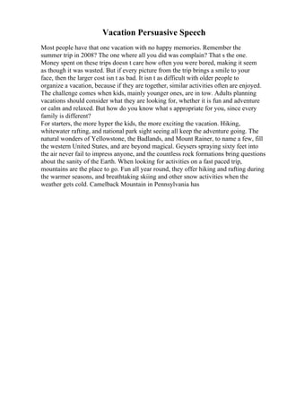 Vacation Persuasive Speech
Most people have that one vacation with no happy memories. Remember the
summer trip in 2008? The one where all you did was complain? That s the one.
Money spent on these trips doesn t care how often you were bored, making it seem
as though it was wasted. But if every picture from the trip brings a smile to your
face, then the larger cost isn t as bad. It isn t as difficult with older people to
organize a vacation, because if they are together, similar activities often are enjoyed.
The challenge comes when kids, mainly younger ones, are in tow. Adults planning
vacations should consider what they are looking for, whether it is fun and adventure
or calm and relaxed. But how do you know what s appropriate for you, since every
family is different?
For starters, the more hyper the kids, the more exciting the vacation. Hiking,
whitewater rafting, and national park sight seeing all keep the adventure going. The
natural wonders of Yellowstone, the Badlands, and Mount Rainer, to name a few, fill
the western United States, and are beyond magical. Geysers spraying sixty feet into
the air never fail to impress anyone, and the countless rock formations bring questions
about the sanity of the Earth. When looking for activities on a fast paced trip,
mountains are the place to go. Fun all year round, they offer hiking and rafting during
the warmer seasons, and breathtaking skiing and other snow activities when the
weather gets cold. Camelback Mountain in Pennsylvania has
 