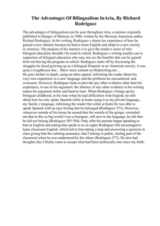 The Advantages Of Bilingualism InAria, By Richard
Rodriguez
The advantages of bilingualism can be seen throughout Aria, a memoir originally
published in Hunger of Memory in 1980, written by the Mexican American author
Richard Rodriguez. In his writing, Rodriguez s shares his experience of how he
gained a new identity because he had to learn English and adapt to a new society
in America. The purpose of his memoir is to give the reader a sense of why
bilingual education shouldn t be used in school. Rodriguez s writing reaches out to
supporters of bilingual education who may not see the benefits that can be gained
from not having the program in school. Rodriguez starts off by discussing the
struggles he faced growing up as a bilingual Hispanic in an American society, it was
quite a roughhouse due... Show more content on Helpwriting.net ...
He goes further in depth, using an ethos appeal, informing the reader about his
very own experience to a new language and the problems he encountered, and
overcame. However, Rodriguez lacks to provide any other evidence other than his
experience, to use in his argument; the absence of any other evidence in his writing
makes his argument unfair and hard to trust. When Rodriguez s brings up his
bilingual childhood, at the time when he had difficulties with English, he tells
about how he only spoke Spanish while at home using it as my private language,
my family s language, informing the reader that while at home he was able to
speak Spanish with an ease feeling that he belonged (Rodriguez 573). However,
whenever outside of his house he sensed that the sounds of the gringo, reminded
me that in this so big world I was a foreigner, still new to the language, he felt that
he did not belong (Rodriguez 593 594). Only after his parents began speaking to
him in English and asking him speak to us en ingles Rodriguez felt encouraged to
learn classroom English, which led to him taking a leap and answering a question in
class giving him the calming assurance, that I belong in public, feeling part of the
classroom when he was understood by the others (Rodriguez 577). He also had
thoughts like I finally came to accept what had been technically true since my birth:
 