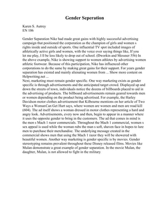 Gender Seperation
Karen S. Autrey
EN 106
Gender Separation Nike had made great gains with highly successful advertising
campaign that positioned the corporation as the champion of girls and women s
rights inside and outside of sports. One influential TV spot included images of
athletically active girls and women, with the voice over saying things like, If you
let me play, I ll be less likely to drop out of school. (Dworkin and Messner 556) In
the above example, Nike is showing support to women athletes by advertising women
athletic footwear. Because of this participation, Nike has influenced other
corporations to do the same by making great gains for their support. For years gender
separation has existed and mainly alienating women from ... Show more content on
Helpwriting.net ...
Next, marketing must remain gender specific. One way marketing exists as gender
specific is through advertisements and the anticipated target crowd. Displayed up and
down the streets of town, individuals notice the dozens of billboards placed to aid in
the advertising of products. The billboard advertisements remain geared towards men
or women depending on the product being advertised. For example, the Harley
Davidson motor clothes advertisement that Kilbourne mentions on her article of Two
Ways a WomanCan Get Hurt says, where women are women and men are road kill
(604). The ad itself shows a woman dressed in motor clothes representing a hard and
angry look. Advertisements, every now and then, begin to appear in a manner where
it uses the opposite gender to bring in the customers. The ad that comes in mind is
the men s Mach 1 razor commercials. Throughout the Mach 1 commercial, women s
sex appeal is used while the woman rubs the man s soft, shaven face in hopes to lure
men to purchase their merchandise. The underlying message created in the
commercial shows men that using the Mach 1 razor they will be showered with
beautiful women. Another way marketing is gender specific is by movies. Gender
stereotyping remains prevalent throughout these Disney released films. Movies like
Mulan demonstrate a great example of gender separation. In the movie Mulan, the
daughter, Mulan, is not allowed to fight in the military
 