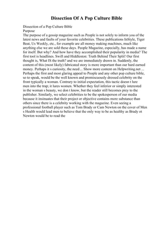 Dissection Of A Pop Culture Bible
Dissection of a Pop Culture Bible
Purpose
The purpose of a gossip magazine such as People is not solely to inform you of the
latest news and faults of your favorite celebrities. These publications InStyle, Tiger
Beat, Us Weekly, etc., for example are all money making machines, much like
anything else we are sold these days. People Magazine, especially, has made a name
for itself. But why? And how have they accomplished their popularity in media? The
first tool is headlines. Swift and Hiddleston: Truth Behind Their Split! Our first
thought is, What IS the truth? and we are immediately drawn in. Suddenly, the
content of this (most likely) fabricated story is more important than our hard earned
money. Perhaps it s curiosity, the need... Show more content on Helpwriting.net ...
Perhaps the first and most glaring appeal to People and any other pop culture bible,
so to speak, would be the well known and promiscuously dressed celebrity on the
front typically a woman. Contrary to initial expectation, this tactic doesn t lure
men into the trap; it lures women. Whether they feel inferior or simply interested
in the woman s beauty, we don t know, but the reader still becomes prey to the
publisher. Similarly, we select celebrities to be the spokesperson of our media
because it insinuates that their project or objective contains more substance than
others since there is a celebrity working with the magazine. Even seeing a
professional football player such as Tom Brady or Cam Newton on the cover of Men
s Health would lead men to believe that the only way to be as healthy as Brady ot
Newton would be to read the
 