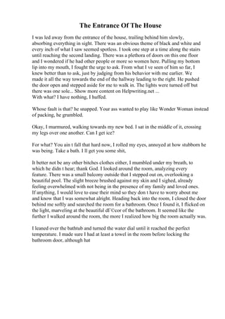 The Entrance Of The House
I was led away from the entrance of the house, trailing behind him slowly,
absorbing everything in sight. There was an obvious theme of black and white and
every inch of what I saw seemed spotless. I took one step at a time along the stairs
until reaching the second landing. There was a plethora of doors on this one floor
and I wondered if he had other people or more so women here. Pulling my bottom
lip into my mouth, I fought the urge to ask. From what I ve seen of him so far, I
knew better than to ask, just by judging from his behavior with me earlier. We
made it all the way towards the end of the hallway leading to the right. He pushed
the door open and stepped aside for me to walk in. The lights were turned off but
there was one sole... Show more content on Helpwriting.net ...
With what? I have nothing, I huffed.
Whose fault is that? he snapped. Your ass wanted to play like Wonder Woman instead
of packing, he grumbled.
Okay, I murmured, walking towards my new bed. I sat in the middle of it, crossing
my legs over one another. Can I get ice?
For what? You ain t fall that hard now, I rolled my eyes, annoyed at how stubborn he
was being. Take a bath. I ll get you some shit,
It better not be any other bitches clothes either, I mumbled under my breath, to
which he didn t hear; thank God. I looked around the room, analyzing every
feature. There was a small balcony outside that I stepped out on, overlooking a
beautiful pool. The slight breeze brushed against my skin and I sighed, already
feeling overwhelmed with not being in the presence of my family and loved ones.
If anything, I would love to ease their mind so they don t have to worry about me
and know that I was somewhat alright. Heading back into the room, I closed the door
behind me softly and searched the room for a bathroom. Once I found it, I flicked on
the light, marveling at the beautiful dГ©cor of the bathroom. It seemed like the
further I walked around the room, the more I realized how big the room actually was.
I leaned over the bathtub and turned the water dial until it reached the perfect
temperature. I made sure I had at least a towel in the room before locking the
bathroom door, although hat
 