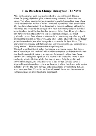 How Does Jane Change Throughout The Novel
After confronting her aunt, Jane is shipped off to Lowood School. This is a
school for young, dependent girls, who are mostly orphaned from at least one
parent. This school s name also has a meaning behind it, Lowood is a place where
Jane is miserable at a portion of a time therefore it symbolized a low period in her
life. Jane brings her mentality from Gateshead to Lowood and is not willing to be
conformed into society by following a set of rules that do not please her as well as
obey silently as she did before, but then she meets Helen Burn. Helen gives Jane a
new perspective on life and how to live life. Helen encourages Jane to act
graciously, even to those who do not deserve it, because acting any other way will
not make the situation any less worse. Jane takes Helen s advice of being the bigger
person later on in the plot when she speaks to her cousin, St. John Rivers. The
interaction between Jane and Helen serve as a stepping stone to Jane s maturity as a
young woman.... Show more content on Helpwriting.net ...
This push toward adulthood makes Jane mature in a gloomy manner that shuts a
part of her away so that she is left with a serious demeanor. Unlike Gateshead, here
Jane finally seems to fit in and is seen as a well mannered girl that has a future
ahead of her. She is given a position as a teacher at the school and seems to be in
conformity with its life for a while. But Jane no longer feels the need to seek
approve from anyone, she seeks to do what is best for her. Lowood leaves a
perpetual impression on Jane s character. Lowood is where Jane learns to be humble
instead of greedy. The burnt porridge and plain garments are something that Jane
never moves on from. Even after she leaves Lowood, she dresses in conservative
clothes and does not enjoy lavish and extravagant
 