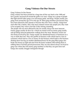 Gang Violence On Our Streets
Gang Violence In Our Streets
Gang violence has been around for a long time all the way back to the 1800 and
have greatly increased all around the globe ever since. Gangs are a group of people
that fight and kill other gangs over turf,money,pride, and drugs. People usually join
gangs from around the age of 8 to the age 20. Most gang members join because they
have been abused by their parents or because they don t have a family. Gangs treat
each other like a family, that is the most common reason why people join, they want
to be accepted, they want to feel like if they belong something.
The people who are most affected by this are usually always the most innocent.
Enemy gangs usually do drive by s which are meant to kill an enemy gang usually
end up killing innocent pedestrians walking down the street. Business owners are
also being involved by this. Gangs usually use abandoned houses or businesses as a
way to mark their turf. They also graffiti on business walls which lead to a loss in
customers which lead to a loss in money for the business which leads to the business
shutting down leaving yet another abandoned house for the gang.Most gangs also
break into houses at night and steal from the home residents often killing them or
robbing them of all their prized possessions.They are also almost always involved in
gang wars where they kill enemy gang members so that they can gain more turf.
Gangs also usually smuggle immigrants through
 