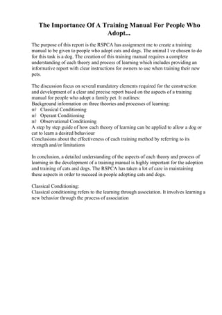 The Importance Of A Training Manual For People Who
Adopt...
The purpose of this report is the RSPCA has assignment me to create a training
manual to be given to people who adopt cats and dogs. The animal I ve chosen to do
for this task is a dog. The creation of this training manual requires a complete
understanding of each theory and process of learning which includes providing an
informative report with clear instructions for owners to use when training their new
pets.
The discussion focus on several mandatory elements required for the construction
and development of a clear and precise report based on the aspects of a training
manual for people who adopt a family pet. It outlines:
Background information on three theories and processes of learning:
пѓ Classical Conditioning
пѓ Operant Conditioning
пѓ Observational Conditioning
A step by step guide of how each theory of learning can be applied to allow a dog or
cat to learn a desired behaviour
Conclusions about the effectiveness of each training method by referring to its
strength and/or limitations
In conclusion, a detailed understanding of the aspects of each theory and process of
learning in the development of a training manual is highly important for the adoption
and training of cats and dogs. The RSPCA has taken a lot of care in maintaining
these aspects in order to succeed in people adopting cats and dogs.
Classical Conditioning:
Classical conditioning refers to the learning through association. It involves learning a
new behavior through the process of association
 