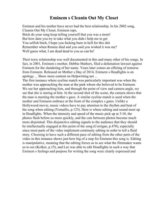 Eminem s Cleanin Out My Closet
Eminem and his mother have never had the best relationship. In his 2002 song,
Cleanin Out My Closet, Eminem raps,
Bitch do your song keep telling yourself that you was a mom!
But how dare you try to take what you didn t help me to get
You selfish bitch, I hope you fucking burn in hell for this shit
Remember when Ronnie died and you said you wished it was me?
Well guess what, I am dead dead to you as can be!
Their toxic relationship was well documented in this and many other of his songs. In
fact, in 2001, Eminem s mother, Debbie Mathers, filed a defamation lawsuit against
Eminem for the slandering of her name. Years later comes an offering of remorse
from Eminem. Released on Mother s Day of 2014, Eminem s Headlights is an
apology ... Show more content on Helpwriting.net ...
The first instance where eyeline match was particularly important was when the
mother was approaching the man at the park whom she believed to be Eminem.
We see her approaching him, and through the point of view and camera angle, we
see that she is staring at him. In the second shot of the scene, the camera shows that
the man is meeting the mother s gaze. A similar eyeline match is used when the
mother and Eminem embrace at the front of the complex s gates. Unlike a
Hollywood movie, music videos have to pay attention to the rhythm and beat of
the song when editing (Vernallis, p.125). Here is where editing and sound meet up
in Headlights. When the intensity and speed of the music pick up at 3:18, the
photos flash before us more quickly, and the cuts between photos become much
more disjointed. This disjunctive editing signals to the audience that they should
be intellectually engaged at this point of the song (Corrigan, p.470), especially
since most parts of the video implement continuity editing in order to tell a fluid
story. Choosing to have such a different pace of editing from the other parts of the
video in this instance shows just how big of a step for Eminem this song is. Editing
is manipulative, meaning that the editing forces us to see what the filmmaker wants
us to see (Kolker, p.15), and Lee was able to edit Headlights in such a way that
Eminem s feelings and purpose for writing the song were clearly expressed and
 
