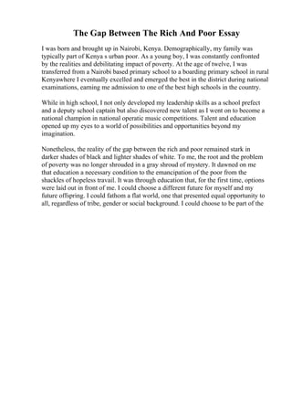 The Gap Between The Rich And Poor Essay
I was born and brought up in Nairobi, Kenya. Demographically, my family was
typically part of Kenya s urban poor. As a young boy, I was constantly confronted
by the realities and debilitating impact of poverty. At the age of twelve, I was
transferred from a Nairobi based primary school to a boarding primary school in rural
Kenyawhere I eventually excelled and emerged the best in the district during national
examinations, earning me admission to one of the best high schools in the country.
While in high school, I not only developed my leadership skills as a school prefect
and a deputy school captain but also discovered new talent as I went on to become a
national champion in national operatic music competitions. Talent and education
opened up my eyes to a world of possibilities and opportunities beyond my
imagination.
Nonetheless, the reality of the gap between the rich and poor remained stark in
darker shades of black and lighter shades of white. To me, the root and the problem
of poverty was no longer shrouded in a gray shroud of mystery. It dawned on me
that education a necessary condition to the emancipation of the poor from the
shackles of hopeless travail. It was through education that, for the first time, options
were laid out in front of me. I could choose a different future for myself and my
future offspring. I could fathom a flat world, one that presented equal opportunity to
all, regardless of tribe, gender or social background. I could choose to be part of the
 