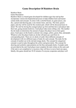 Game Description Of Rainbow Brain
Rainbow Brain
Game Description
Rainbow Brain is a board game developed for children ages four and up that
incorporates various developmental processes to help children learn and master
certain skills and concepts. It comes with a colorful board, six game pieces, one
die, a pencil and drawing pad, a one minute timer, and clay. The timer, pencil,
paper, and clay will be used for the creation part, which will be discussed more in
detail. We start by having the youngest player go first and then have each player take
their turn, going around clockwise. Each player takes turns rolling a die. The number
the die lands on determines the amount of spaces the player moves their game
piece. Each space on the board is colored: red, orange, yellow, green, blue, and purple.
Whatever color the player lands on, he/she will pick up a card from its
corresponding deck. There are six decks of cards: three different concepts of
development with two different types of tasks for each concept. The tasks for the
concept of number are in the red and orange decks. The concept for categorical
concept is used in tasks throughout the yellow and green decks. The concept for
drawing and symbolic representation are the blue and purple decks. Example cards
are provided at the end. Each player must complete the task written on the card, and
if the task is not completed or is incorrect, they will have to move back one space.
Ideally, this game should last 30 45 minutes if everyone cooperates and plays well
 