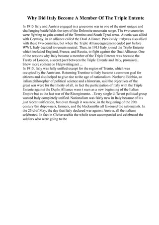 Why Did Italy Become A Member Of The Triple Entente
In 1915 Italy and Austria engaged in a gruesome war in one of the most unique and
challenging battlefields the tops of the Dolomite mountain range. The two countries
were fighting to gain control of the Trentino and South Tyrol areas. Austria was allied
with Germany, in an alliance called the Dual Alliance. Previously, Italywas also allied
with these two countries, but when the Triple Allianceagreement ended just before
WW1, Italy decided to remain neutral. Then, in 1915 Italy joined the Triple Entente
which included England, France, and Russia, to fight against the Dual Alliance. One
of the reasons why Italy became a member of the Triple Entente was because the
Treaty of London, a secret pact between the Triple Entente and Italy, promised...
Show more content on Helpwriting.net ...
In 1915, Italy was fully unified except for the region of Trento, which was
occupied by the Austrians. Returning Trentino to Italy became a common goal for
citizens and also helped to give rise to the age of nationalism. Norberto Bobbio, an
italian philosopher of political science and a historian, said the objectives of the
great war were for the liberty of all, in fact the participation of Italy with the Triple
Entente against the Duple Alliance wasn t seen as a new beginning of the Italian
Empire but as the last war of the Risorgimento. . Every single different political group
wanted Italy completely unified. Nationalism was fairly new in Italy because of it s
just recent unification, but even though it was new, in the beginning of the 20th
century the shipowners, farmers, and the blacksmiths all favoured the nationalists. In
the 23rd of May, the day that Italy declared war against Austria, all the italians
celebrated. In fact in Civitavecchia the whole town accompanied and celebrated the
soldiers who were going to the
 