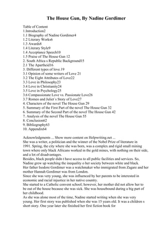 The House Gun, By Nadine Gordimer
Table of Content
1.Introduction2
1.1 Biography of Nadine Gordimer4
1.2 Literary Works6
1.3 Awards8
1.4 Literary Style9
1.4 Acceptance Speech10
1.5 Praise of The House Gun 12
2. South Africa s Republic Background15
2.1 The Apartheid16
3. Different types of love.19
3.1 Opinion of some writers of Love 21
3.2 The Eight Attributes of Love22
3.3 Love in Philosophy23
3.4 Love in Christianity24
3.5 Love in Psychology25
3.6 Compassionate Love vs. Passionate Love26
3.7 Romeo and Juliet`s Story of Love27
4. Characters of the novel The House Gun 29
5. Summary of the First Part of the novel The House Gun 32
6. Summary of the Second Part of the novel The House Gun 42
7. Analysis of the novel The House Gun 55
8. Conclusion62
9. Bibliography63
10. Appendix64
Acknowledgments ... Show more content on Helpwriting.net ...
She was a writer, a politician and the winner of the Nobel Prize of literature in
1991. Spring, the city where she was born, was a complex and rigid small mining
town where only black Africans worked in the gold mines, with nothing on their side,
and a lot of disadvantages.
Besides, black people didn t have access to all public facilities and services. So,
Nadine grew up watching the inequality o her society between white and black.
Her father Isodore Gordimer was a watchmaker who immigrated from Zagare and her
mother Hannah Gordimer was from London.
Since she was very young, she was influenced by her parents to be interested in
economic and racial injustice in her native country.
She started to a Catholic convent school; however, her mother did not allow her to
be out of the house because she was sick. She was housebound during a big part of
her childhood.
As she was alone most of the time, Nadine started writing when she was very
young. Her first story was published when she was 15 years old. It was a children s
short story. One year later she finished her first fiction book for
 