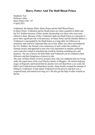 Harry Potter And The Half Blood Prince
Stephanie Tsai
Professor Allen
Harry Potter CHL 137
8 April 2015
Voldemort, the fantasy Hitler: Harry Potter and the Half Blood Prince
In Harry Potter, Voldemort and his Death Eaters are often a parallel to Hitler and
the S.S. Soldiers because of their similar dictatorship over those who were more
inferior to them. Because of this, Voldemort ranks his Death Eaters in a hierachy to
prove their significant role in his presence. In Harry Potter and the Deathly Hallow s,
Voldemort is surrounded by his Death Eaters at a long table; his followers sit
around by rank and how important they are to him. Hilter was often surrounded by
his S.S. Soldiers, the formed a new aristocracy of sorts within the confines of
German society and appealed to men who were nationalist in mindset, politically
active and who wished to transform the world by forming something new and
dynamic. The rise of power for both Hitler and Voldemort can be credited to their
followers and their hungriness of power to rule.
The story of Harry Potter revolves around a hero who was orphaned and was living
under the supervision of the cruel Dursley family of Muggles.. He started studying
magic at Hogwarts and learned that his parents were not dead from a car crash, but
Dark Lord Voldemortwas behind their murder. Harry hardly escaped the attempt of
killing by Voldemort. In that attack Voldemort lost his powers and then was a
corporeal body and started surviving on it. He also got the help of other wizards so
that he
 
