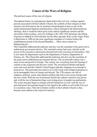 Causes of the Wars of Religion.
The political causes of the wars of religion.
Throughout history in contemporary Spain before the civil war, violence against
persons associated with the Catholic Church, the symbols of their religion or their
interests, has been known for its recurrent and prolonged in time as one of the
salient dimensioned Spanish anticlericalism, which emerged in the liberal political
ideology, then it would be taken up by more radical republican currents and the
movement of the workers. were five killings in the 1822 1823 biennium, the killing
of priests in Madrid in 1834 and then for the other episodes Wars or the Tragic Week
in Barcelona in 1909 are the most significant examples of violence before the
establishment period of the Second Republic, ... Show more content on
Helpwriting.net ...
The Chancellor addressed the judiciary and also was the custodian of the great seal to
authenticate government decrees. The sixteenth century had seen a decline in the
power of the councilor commissions that had led to the execution of real politics. This
is now done by departments such as the Department of Justice, Department of
Finance, etc. The Chancellor addressed the judiciary and also was the custodian of
the great seal to authenticate government decrees. The seventeenth century was a
time of war and growth in Europe. The century saw everything from the burning of
witches to the expansion into the new world. The war between Britain and Spain
came and went and the Catholic Church began radically changing in an attempt to
keep power. The protestant movement was in full swing with enough momentum to
be an unstoppable force in Europe and beyond. The 17th century was full of
religious, political, social, and cultural conflicts that led to wars across Europe and
the new world. With the rise of protestant beliefs the catholic started to lose power
and, with the rise of humanism kings were losing power to people run parliaments.
The social structure began to change with the humanism as well, with the rise of
personal power the peasants began to feel equal to the nobles in self worth if not yet
in a monitory sense. This led to further conflict in the Catholic Church as they
became more radical in the search for heretics
 
