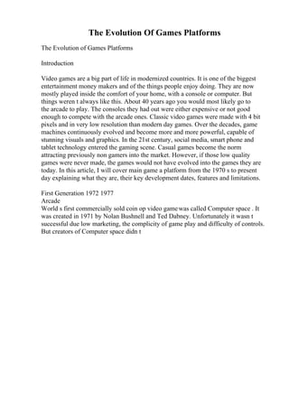 The Evolution Of Games Platforms
The Evolution of Games Platforms
Introduction
Video games are a big part of life in modernized countries. It is one of the biggest
entertainment money makers and of the things people enjoy doing. They are now
mostly played inside the comfort of your home, with a console or computer. But
things weren t always like this. About 40 years ago you would most likely go to
the arcade to play. The consoles they had out were either expensive or not good
enough to compete with the arcade ones. Classic video games were made with 4 bit
pixels and in very low resolution than modern day games. Over the decades, game
machines continuously evolved and become more and more powerful, capable of
stunning visuals and graphics. In the 21st century, social media, smart phone and
tablet technology entered the gaming scene. Casual games become the norm
attracting previously non gamers into the market. However, if those low quality
games were never made, the games would not have evolved into the games they are
today. In this article, I will cover main game a platform from the 1970 s to present
day explaining what they are, their key development dates, features and limitations.
First Generation 1972 1977
Arcade
World s first commercially sold coin op video gamewas called Computer space . It
was created in 1971 by Nolan Bushnell and Ted Dabney. Unfortunately it wasn t
successful due low marketing, the complicity of game play and difficulty of controls.
But creators of Computer space didn t
 
