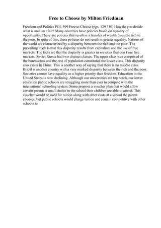 Free to Choose by Milton Friedman
Freedom and Politics POL 599 Free to Choose (pgs. 129 310) How do you decide
what is and isn t fair? Many countries have policies based on equality of
opportunity. These are policies that result in a transfer of wealth from the rich to
the poor. In spite of this, these policies do not result in greater equality. Nations of
the world are characterized by a disparity between the rich and the poor. The
prevailing myth is that this disparity results from capitalism and the use of free
markets. The facts are that the disparity is greater in societies that don t use free
markets. Soviet Russia had two distinct classes. The upper class was comprised of
the bureaucrats and the rest of population constituted the lower class. This disparity
also exists in China. This is another way of saying that there is no middle class.
Brazil is another country with a very marked disparity between the rich and the poor.
Societies cannot have equality as a higher priority than freedom. Education in the
United States is now declining. Although our universities are top notch, our lower
education public schools are struggling more than ever to compete with the
international schooling system. Some propose a voucher plan that would allow
certain parents a small choice in the school their children are able to attend. This
voucher would be used for tuition along with other costs at a school the parent
chooses, but public schools would charge tuition and remain competitive with other
schools to
 