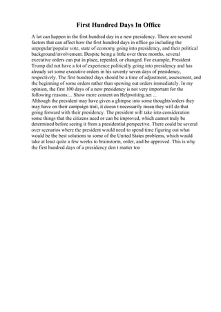 First Hundred Days In Office
A lot can happen in the first hundred day in a new presidency. There are several
factors that can affect how the first hundred days in office go including the
unpopular/popular vote, state of economy going into presidency, and their political
background/involvement. Despite being a little over three months, several
executive orders can put in place, repealed, or changed. For example, President
Trump did not have a lot of experience politically going into presidency and has
already set some executive orders in his seventy seven days of presidency,
respectively. The first hundred days should be a time of adjustment, assessment, and
the beginning of some orders rather than spewing out orders immediately. In my
opinion, the first 100 days of a new presidency is not very important for the
following reasons:... Show more content on Helpwriting.net ...
Although the president may have given a glimpse into some thoughts/orders they
may have on their campaign trail, it doesn t necessarily mean they will do that
going forward with their presidency. The president will take into consideration
some things that the citizens need or can be improved, which cannot truly be
determined before seeing it from a presidential perspective. There could be several
over scenarios where the president would need to spend time figuring out what
would be the best solutions to some of the United States problems, which would
take at least quite a few weeks to brainstorm, order, and be approved. This is why
the first hundred days of a presidency don t matter too
 