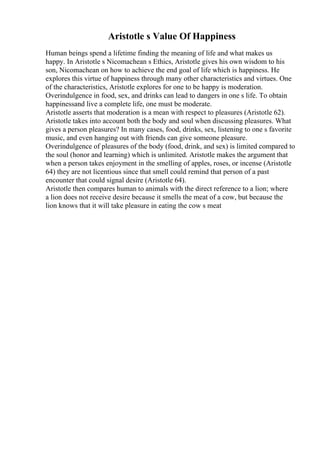 Aristotle s Value Of Happiness
Human beings spend a lifetime finding the meaning of life and what makes us
happy. In Aristotle s Nicomachean s Ethics, Aristotle gives his own wisdom to his
son, Nicomachean on how to achieve the end goal of life which is happiness. He
explores this virtue of happiness through many other characteristics and virtues. One
of the characteristics, Aristotle explores for one to be happy is moderation.
Overindulgence in food, sex, and drinks can lead to dangers in one s life. To obtain
happinessand live a complete life, one must be moderate.
Aristotle asserts that moderation is a mean with respect to pleasures (Aristotle 62).
Aristotle takes into account both the body and soul when discussing pleasures. What
gives a person pleasures? In many cases, food, drinks, sex, listening to one s favorite
music, and even hanging out with friends can give someone pleasure.
Overindulgence of pleasures of the body (food, drink, and sex) is limited compared to
the soul (honor and learning) which is unlimited. Aristotle makes the argument that
when a person takes enjoyment in the smelling of apples, roses, or incense (Aristotle
64) they are not licentious since that smell could remind that person of a past
encounter that could signal desire (Aristotle 64).
Aristotle then compares human to animals with the direct reference to a lion; where
a lion does not receive desire because it smells the meat of a cow, but because the
lion knows that it will take pleasure in eating the cow s meat
 