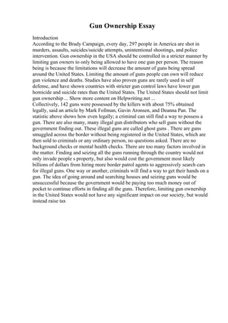 Gun Ownership Essay
Introduction
According to the Brady Campaign, every day, 297 people in America are shot in
murders, assaults, suicides/suicide attempts, unintentional shootings, and police
intervention. Gun ownership in the USA should be controlled in a stricter manner by
limiting gun owners to only being allowed to have one gun per person. The reason
being is because the limitations will decrease the amount of guns being spread
around the United States. Limiting the amount of guns people can own will reduce
gun violence and deaths. Studies have also proven guns are rarely used in self
defense, and have shown countries with stricter gun control laws have lower gun
homicide and suicide rates than the United States. The United States should not limit
gun ownership ... Show more content on Helpwriting.net ...
Collectively, 142 guns were possessed by the killers with about 75% obtained
legally, said an article by Mark Follman, Gavin Aronsen, and Deanna Pan. The
statistic above shows how even legally; a criminal can still find a way to possess a
gun. There are also many, many illegal gun distributors who sell guns without the
government finding out. These illegal guns are called ghost guns . There are guns
smuggled across the border without being registered in the United States, which are
then sold to criminals or any ordinary person, no questions asked. There are no
background checks or mental health checks. There are too many factors involved in
the matter. Finding and seizing all the guns running through the country would not
only invade people s property, but also would cost the government most likely
billions of dollars from hiring more border patrol agents to aggressively search cars
for illegal guns. One way or another, criminals will find a way to get their hands on a
gun. The idea of going around and searching houses and seizing guns would be
unsuccessful because the government would be paying too much money out of
pocket to continue efforts in finding all the guns. Therefore, limiting gun ownership
in the United States would not have any significant impact on our society, but would
instead raise tax
 