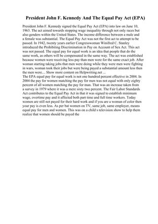 President John F. Kennedy And The Equal Pay Act (EPA)
President John F. Kennedy signed the Equal Pay Act (EPA) into law on June 10,
1963. The act aimed towards stopping wage inequality through not only races but
also genders within the United States. The income difference between a male and
a female was substantial. The Equal Pay Act was not the first act to attempt to be
passed. In 1942, twenty years earlier Congresswoman Winifred C. Stanley
introduced the Prohibiting Discrimination in Pay on Account of Sex Act. This act
was not passed. The equal pay for equal work is an idea that people that do the
same work, as others will be compensated in the same way. The act was established
because women were receiving less pay than men were for the same exact job. After
woman starting taking jobs that men were doing while they were men were fighting
in wars, woman took their jobs but were being payed a substantial amount less then
the men were.... Show more content on Helpwriting.net ...
The EPA equal pay for equal work is not one hundred percent effective in 2004. In
2004 the pay for women matching the pay for men was not equal with only eighty
percent of all women matching the pay for man. That was an increase taken from
a survey in 1979 where it was a mere sixty two percent. The Fair Labor Standards
Act contributes to the Equal Pay Act in that it was signed to establish minimum
wage, overtime pay and it affected both part time and full time workers. Today
women are still not payed for their hard work and if you are a woman of color then
your pay is even less. As per bat women on TV, same job, same employer, means
equal pay for men and women. This was on a child s television show to help them
realize that women should be payed the
 