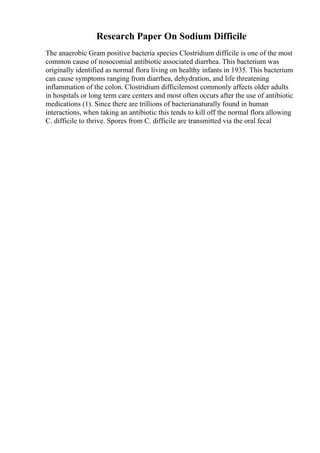 Research Paper On Sodium Difficile
The anaerobic Gram positive bacteria species Clostridium difficile is one of the most
common cause of nosocomial antibiotic associated diarrhea. This bacterium was
originally identified as normal flora living on healthy infants in 1935. This bacterium
can cause symptoms ranging from diarrhea, dehydration, and life threatening
inflammation of the colon. Clostridium difficilemost commonly affects older adults
in hospitals or long term care centers and most often occurs after the use of antibiotic
medications (1). Since there are trillions of bacterianaturally found in human
interactions, when taking an antibiotic this tends to kill off the normal flora allowing
C. difficile to thrive. Spores from C. difficile are transmitted via the oral fecal
 