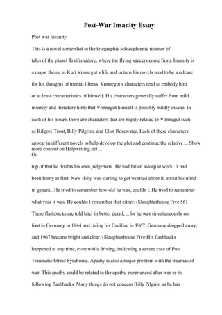 Post-War Insanity Essay
Post war Insanity
This is a novel somewhat in the telegraphic schizophrenic manner of
tales of the planet Tralfamadore, where the flying saucers come from. Insanity is
a major theme in Kurt Vonnegut s life and in turn his novels tend to be a release
for his thoughts of mental illness. Vonnegut s characters tend to embody him
or at least characteristics of himself. His characters generally suffer from mild
insanity and therefore hints that Vonnegut himself is possibly mildly insane. In
each of his novels there are characters that are highly related to Vonnegut such
as Kilgore Trout, Billy Pilgrim, and Eliot Rosewater. Each of these characters
appear in different novels to help develop the plot and continue the relative ... Show
more content on Helpwriting.net ...
On
top of that he doubts his own judgement. He had fallen asleep at work. It had
been funny at first. Now Billy was starting to get worried about it, about his mind
in general. He tried to remember how old he was, couldn t. He tried to remember
what year it was. He couldn t remember that either. (Slaughterhouse Five 56)
These flashbacks are told later in better detail, ...for he was simultaneously on
foot in Germany in 1944 and riding his Cadillac in 1967. Germany dropped away,
and 1967 became bright and clear. (Slaughterhouse Five His flashbacks
happened at any time, even while driving, indicating a severe case of Post
Traumatic Stress Syndrome. Apathy is also a major problem with the traumas of
war. This apathy could be related to the apathy experienced after war or its
following flashbacks. Many things do not concern Billy Pilgrim as he has
 