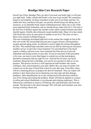 Bendigo Skin Care Research Paper
Facial Care Clinic, Bendigo They say that if you treat your body right, it will treat
you right back. Today s hustle and bustle is not easy to get around. We sometimes
forget to eat breakfast, let alone remember to take care of our body and skin. No
matter how busy and hectic life gets, our priority should always be taking care of
ourselves, as an unhealthy body cannot withstand pressure. Skin care is one of the
most important body treatments, and we should always make time for it. Our skin is
the first line of defence against the outside world, which contains bacteria and other
harmful agents. Healthy skin ultimately means healthy body. Many of us have dealt
with facial skin issues at some point or another in our lives. The issue we have...
Show more content on Helpwriting.net ...
This new technology developed right here in the country has caught on fast in the
skin care world. By mixing high pressure pure oxygen mixture with hyperbaric
oxygen and anti aging serum, an airbrush is used to apply the mixture throughout
the skin. This method helps smoothen and even out skin by allowing air into pores.
Another service we provide is laser treatment. For unwanted hair in the facial
region, wrinkles, and acne scars, laser treatment has been proven to provide
immediate and lasting results on your skin. If you are uncertain if this procedure
is for your, our team is more than happy to consult you on that and propose
alternative treatments that are right for you. And last but not least, our facial
treatment. Being the best in Bendigo, you can be rest assured we deliver on our
promise. This process involves a well experienced staff member who cleans,
exfoliates, clear, and moisturizes your skin. Before this, our team of experts will
consult you on the type of facial that is best for your skin type. From there, there
will be a cleansing process to prepare the skin for treatment. Then our expert will
perform a skin observation test to determine your skin type and skin damage
problems. After identification, he or she will proceed in the direction which he
sees fit for fixing and treating the problem. Steam will then be applied as a means
to soften and extract blackheads a very pleasant and relaxing experience. This is
followed by exfoliation to remove oil build up, dirt, and dead skin cells from the
outside. The best part is the facial massage! This will relax and stimulate your skin
leaving it feeling vibrant and
 