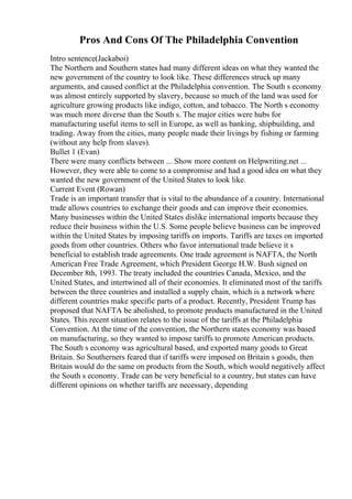 Pros And Cons Of The Philadelphia Convention
Intro sentence(Jackaboi)
The Northern and Southern states had many different ideas on what they wanted the
new government of the country to look like. These differences struck up many
arguments, and caused conflict at the Philadelphia convention. The South s economy
was almost entirely supported by slavery, because so much of the land was used for
agriculture growing products like indigo, cotton, and tobacco. The North s economy
was much more diverse than the South s. The major cities were hubs for
manufacturing useful items to sell in Europe, as well as banking, shipbuilding, and
trading. Away from the cities, many people made their livings by fishing or farming
(without any help from slaves).
Bullet 1 (Evan)
There were many conflicts between ... Show more content on Helpwriting.net ...
However, they were able to come to a compromise and had a good idea on what they
wanted the new government of the United States to look like.
Current Event (Rowan)
Trade is an important transfer that is vital to the abundance of a country. International
trade allows countries to exchange their goods and can improve their economies.
Many businesses within the United States dislike international imports because they
reduce their business within the U.S. Some people believe business can be improved
within the United States by imposing tariffs on imports. Tariffs are taxes on imported
goods from other countries. Others who favor international trade believe it s
beneficial to establish trade agreements. One trade agreement is NAFTA, the North
American Free Trade Agreement, which President George H.W. Bush signed on
December 8th, 1993. The treaty included the countries Canada, Mexico, and the
United States, and intertwined all of their economies. It eliminated most of the tariffs
between the three countries and installed a supply chain, which is a network where
different countries make specific parts of a product. Recently, President Trump has
proposed that NAFTA be abolished, to promote products manufactured in the United
States. This recent situation relates to the issue of the tariffs at the Philadelphia
Convention. At the time of the convention, the Northern states economy was based
on manufacturing, so they wanted to impose tariffs to promote American products.
The South s economy was agricultural based, and exported many goods to Great
Britain. So Southerners feared that if tariffs were imposed on Britain s goods, then
Britain would do the same on products from the South, which would negatively affect
the South s economy. Trade can be very beneficial to a country, but states can have
different opinions on whether tariffs are necessary, depending
 