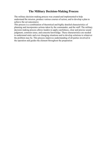 The Military Decision-Making Process
The military decision making process was created and implemented to help
understand the mission, produce various courses of action, and to develop a plan to
achieve the set outcome(s).
This process is a combination of theoretical and highly detailed characteristics of
planning and incorporates actions taken by the commander, and the staff. The military
decision making process allows leaders to apply carefulness, clear and precise sound
judgment, common sense, and concrete knowledge. These characteristics are needed
to understand static and ever changing situations and to develop solutions to whatever
the problem may be. This process improves understanding of all parties involved in
the operation and guides the element throughout the preparation
 