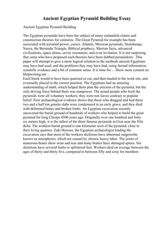 Ancient Egyptian Pyramid Building Essay
Ancient Egyptian Pyramid Building
The Egyptian pyramids have been the subject of many outlandish claims and
construction theories for centuries. The Great Pyramid for example has been
associated with pyramid power, curses, Atlantis, Mexican pyramids, Stonehenge,
Nazca, the Bermuda Triangle, Biblical prophecy, Martian faces, advanced
civilizations, space aliens, cavity resonators, and even levitation. It is not surprising
that some who have proposed such theories have been dubbed pyramidiots . This
paper will attempt to give a more logical solution to the methods ancient Egyptians
may have had used, and the problems they may have had, using factual information,
scientific evidence and a bit of common sense. It is time for ... Show more content on
Helpwriting.net ...
Each block would to have been quarried or cut, and then hauled to the work site, and
eventually placed in the correct position. The Egyptians had an amazing
understanding of math, which helped them plan the erection of the pyramid, but the
only driving force behind them was manpower. The actual people who built the
pyramids were all voluntary workers; they were not slaves contrary to popular
belief. New archaeological evidence shows that those who dragged and laid these
two and a half ton granite slabs were condemned to an early grave, and they died
with deformed bones and broken limbs. An Egyptian excavation recently
uncovered the burial ground of hundreds of workers who helped to build the great
pyramid for king Cheops 4500 years ago. Originally over one hundred and forty
six meters high, it is the tallest of the three famous pyramids at Giza near the Nile
delta. The workers burial ground is one kilometer west of the pyramid, close to
their living quarters. Zahi Hawass, the Egyptian archaeologist leading the
excavation says that most of the workers skeletons have abnormal outgrowths
known as osteophytes, which are caused by chronic heavy labor. The joints of
numerous bones show wear and tear and many bodies have damaged spines. Six
skeletons have severed limbs or splintered feet. Workers died on average between the
ages of thirty and thirty five, compared to between fifty and sixty for members
 