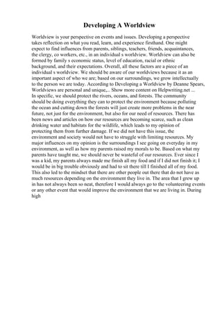 Developing A Worldview
Worldview is your perspective on events and issues. Developing a perspective
takes reflection on what you read, learn, and experience firsthand. One might
expect to find influences from parents, siblings, teachers, friends, acquaintances,
the clergy, co workers, etc., in an individual s worldview. Worldview can also be
formed by family s economic status, level of education, racial or ethnic
background, and their expectations. Overall, all these factors are a piece of an
individual s worldview. We should be aware of our worldviews because it as an
important aspect of who we are; based on our surroundings, we grow intellectually
to the person we are today. According to Developing a Worldview by Deanne Spears,
Worldviews are personal and unique,... Show more content on Helpwriting.net ...
In specific, we should protect the rivers, oceans, and forests. The community
should be doing everything they can to protect the environment because polluting
the ocean and cutting down the forests will just create more problems in the near
future, not just for the environment, but also for our need of resources. There has
been news and articles on how our resources are becoming scarce, such as clean
drinking water and habitats for the wildlife, which leads to my opinion of
protecting them from further damage. If we did not have this issue, the
environment and society would not have to struggle with limiting resources. My
major influences on my opinion is the surroundings I see going on everyday in my
environment, as well as how my parents raised my morals to be. Based on what my
parents have taught me, we should never be wasteful of our resources. Ever since I
was a kid, my parents always made me finish all my food and if I did not finish it; I
would be in big trouble obviously and had to sit there till I finished all of my food.
This also led to the mindset that there are other people out there that do not have as
much resources depending on the environment they live in. The area that I grew up
in has not always been so neat, therefore I would always go to the volunteering events
or any other event that would improve the environment that we are living in. During
high
 