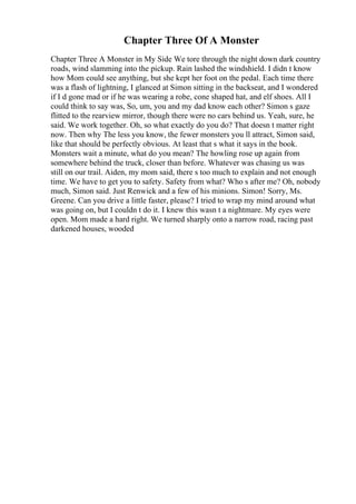 Chapter Three Of A Monster
Chapter Three A Monster in My Side We tore through the night down dark country
roads, wind slamming into the pickup. Rain lashed the windshield. I didn t know
how Mom could see anything, but she kept her foot on the pedal. Each time there
was a flash of lightning, I glanced at Simon sitting in the backseat, and I wondered
if I d gone mad or if he was wearing a robe, cone shaped hat, and elf shoes. All I
could think to say was, So, um, you and my dad know each other? Simon s gaze
flitted to the rearview mirror, though there were no cars behind us. Yeah, sure, he
said. We work together. Oh, so what exactly do you do? That doesn t matter right
now. Then why The less you know, the fewer monsters you ll attract, Simon said,
like that should be perfectly obvious. At least that s what it says in the book.
Monsters wait a minute, what do you mean? The howling rose up again from
somewhere behind the truck, closer than before. Whatever was chasing us was
still on our trail. Aiden, my mom said, there s too much to explain and not enough
time. We have to get you to safety. Safety from what? Who s after me? Oh, nobody
much, Simon said. Just Renwick and a few of his minions. Simon! Sorry, Ms.
Greene. Can you drive a little faster, please? I tried to wrap my mind around what
was going on, but I couldn t do it. I knew this wasn t a nightmare. My eyes were
open. Mom made a hard right. We turned sharply onto a narrow road, racing past
darkened houses, wooded
 