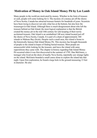 Motivation of Money in Oak Island Money Pit by Lee Lamb
Many people in the world are motivated by money. Whether in the form of treasure
or cash, people will come looking for it. The mystery of a money pit off the shores
of Nova Scotia, Canada has attracted treasure hunters for hundreds of years. Scientists
have been trying to discover not only what lies at the bottom, but also how the
treasuregot to Oak Island. Although there is much disagreement about who left the
treasure behind on Oak Island, the most logical explanation is that the British
created the money pit in the mid 16th century for safe keeping of their newly
acclaimed treasure. Oak Island is an uninhabited 140 acre island located just off
the shores of Nova Scotia, Canada. It is part of a chain of approximately 360
islands in Mahone Bay (Scott). Despite such a small area, this island is home to
the historically famous Oak Island Money Pit. This mystery has brought thousands
of people to the island in hopes of finding buried treasure. Most people are
unsuccessful while looking for the treasure, and leave the island with same
superstitions they came with. The chapter in history regarding Oak Island Money
Pit occurred when it was first discovered in the summer of 1795. Dan McGinnis, a
teenager who lived on the shore of nearby Nova Scotia, reportedly saw strange lights
on the island. McGinnis boarded a small canoe alone to explore the island late that
night. Upon first exploration, he found a large hole in the ground measuring 13 feet
in diameter. He also
 