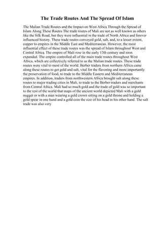 The Trade Routes And The Spread Of Islam
The Malian Trade Routes and the Impact on West Africa Through the Spread of
Islam Along These Routes The trade routes of Mali are not as well known as others
like the Silk Road, but they were influential in the trade of North Africa and forever
influenced history. These trade routes conveyed gold, salt, and, to a lesser extent,
copper to empires in the Middle East and Mediterranean. However, the most
influential effect of these trade routes was the spread of Islam throughout West and
Central Africa. The empire of Mali rose in the early 13th century and soon
expanded. The empire controlled all of the main trade routes throughout West
Africa, which are collectively referred to as the Malian trade routes. These trade
routes were vital to most of the world. Berber traders from northern Africa came
along these routes to get gold and salt, vital for the flavoring and more importantly
the preservation of food, to trade to the Middle Eastern and Mediterranean
empires. In addition, traders from northwestern Africa brought salt along these
routes to major trading cities in Mali, to trade to the Berber traders and merchants
from Central Africa. Mali had so much gold and the trade of gold was so important
to the rest of the world that maps of the ancient world depicted Mali with a gold
nugget or with a man wearing a gold crown sitting on a gold throne and holding a
gold spear in one hand and a gold coin the size of his head in his other hand. The salt
trade was also very
 