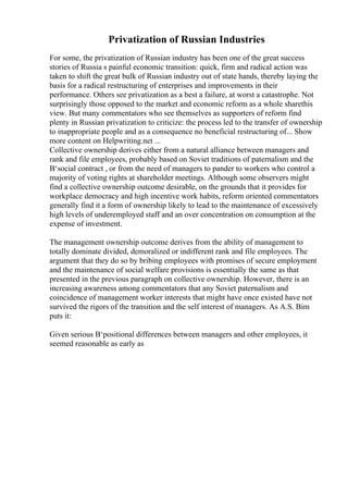 Privatization of Russian Industries
For some, the privatization of Russian industry has been one of the great success
stories of Russia s painful economic transition: quick, firm and radical action was
taken to shift the great bulk of Russian industry out of state hands, thereby laying the
basis for a radical restructuring of enterprises and improvements in their
performance. Others see privatization as a best a failure, at worst a catastrophe. Not
surprisingly those opposed to the market and economic reform as a whole sharethis
view. But many commentators who see themselves as supporters of reform find
plenty in Russian privatization to criticize: the process led to the transfer of ownership
to inappropriate people and as a consequence no beneficial restructuring of... Show
more content on Helpwriting.net ...
Collective ownership derives either from a natural alliance between managers and
rank and file employees, probably based on Soviet traditions of paternalism and the
В‘social contract , or from the need of managers to pander to workers who control a
majority of voting rights at shareholder meetings. Although some observers might
find a collective ownership outcome desirable, on the grounds that it provides for
workplace democracy and high incentive work habits, reform oriented commentators
generally find it a form of ownership likely to lead to the maintenance of excessively
high levels of underemployed staff and an over concentration on consumption at the
expense of investment.
The management ownership outcome derives from the ability of management to
totally dominate divided, demoralized or indifferent rank and file employees. The
argument that they do so by bribing employees with promises of secure employment
and the maintenance of social welfare provisions is essentially the same as that
presented in the previous paragraph on collective ownership. However, there is an
increasing awareness among commentators that any Soviet paternalism and
coincidence of management worker interests that might have once existed have not
survived the rigors of the transition and the self interest of managers. As A.S. Bim
puts it:
Given serious В‘positional differences between managers and other employees, it
seemed reasonable as early as
 