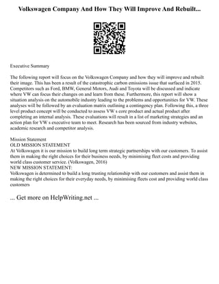 Volkswagen Company And How They Will Improve And Rebuilt...
Executive Summary
The following report will focus on the Volkswagen Company and how they will improve and rebuilt
their image. This has been a result of the catastrophic carbon emissions issue that surfaced in 2015.
Competitors such as Ford, BMW, General Motors, Audi and Toyota will be discussed and indicate
where VW can focus their changes on and learn from these. Furthermore, this report will show a
situation analysis on the automobile industry leading to the problems and opportunities for VW. These
analyses will be followed by an evaluation matrix outlining a contingency plan. Following this, a three
level product concept will be conducted to assess VW s core product and actual product after
completing an internal analysis. These evaluations will result in a list of marketing strategies and an
action plan for VW s executive team to meet. Research has been sourced from industry websites,
academic research and competitor analysis.
Mission Statement
OLD MISSION STATEMENT
At Volkswagen it is our mission to build long term strategic partnerships with our customers. To assist
them in making the right choices for their business needs, by minimising fleet costs and providing
world class customer service. (Volkswagen, 2016)
NEW MISSION STATEMENT:
Volkswagen is determined to build a long trusting relationship with our customers and assist them in
making the right choices for their everyday needs, by minimising fleets cost and providing world class
customers
... Get more on HelpWriting.net ...
 