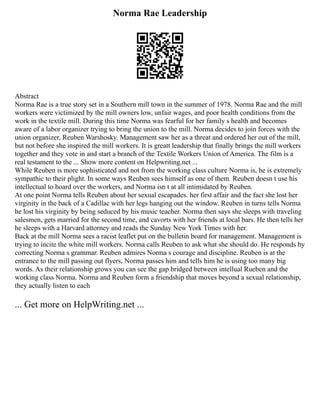 Norma Rae Leadership
Abstract
Norma Rae is a true story set in a Southern mill town in the summer of 1978. Norma Rae and the mill
workers were victimized by the mill owners low, unfair wages, and poor health conditions from the
work in the textile mill. During this time Norma was fearful for her family s health and becomes
aware of a labor organizer trying to bring the union to the mill. Norma decides to join forces with the
union organizer, Reuben Warshosky. Management saw her as a threat and ordered her out of the mill,
but not before she inspired the mill workers. It is greatt leadership that finally brings the mill workers
together and they vote in and start a branch of the Textile Workers Union of America. The film is a
real testament to the ... Show more content on Helpwriting.net ...
While Reuben is more sophisticated and not from the working class culture Norma is, he is extremely
sympathic to their plight. In some ways Reuben sees himself as one of them. Reuben doesn t use his
intellectual to hoard over the workers, and Norma isn t at all intimidated by Reuben.
At one point Norma tells Reuben about her sexual escapades. her first affair and the fact she lost her
virginity in the back of a Cadillac with her legs hanging out the window. Reuben in turns tells Norma
he lost his virginity by being seduced by his music teacher. Norma then says she sleeps with traveling
salesmen, gets married for the second time, and cavorts with her friends at local bars. He then tells her
he sleeps with a Harvard attorney and reads the Sunday New York Times with her.
Back at the mill Norma sees a racist leaflet put on the bulletin board for management. Management is
trying to incite the white mill workers. Norma calls Reuben to ask what she should do. He responds by
correcting Norma s grammar. Reuben admires Norma s courage and discipline. Reuben is at the
entrance to the mill passing out flyers, Norma passes him and tells him he is using too many big
words. As their relationship grows you can see the gap bridged between intellual Rueben and the
working class Norma. Norma and Reuben form a friendship that moves beyond a sexual relationship,
they actually listen to each
... Get more on HelpWriting.net ...
 
