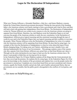 Logos In The Declaration Of Independence
What were Thomas Jefferson s, Alexander Hamilton s, John Jay s, and James Madison s reasons
behind the United States historical government documents? During the time period of the founding
father s the American colonies were barely starting to form a government and it had its flaws and they
still had to deal with gaining their independence from Great Britain. The Declaration of Independence
written by Thomas Jefferson was written to give reasons to why the American colonies are going to
separate from Great Britain. Hamilton, Jay, and Madison wrote the Federalists Papers to try and
convince the people of the American colonies to ratify the new constitution. In the Declaration of
Independence, Jefferson gives logical reasoning and also emotional reasoning through the type of
words he uses and in the Federalists Papers they use logical reasoning and their credibity to convince
the people. When Thomas Jefferson writes the Declaration of Independence he writes it to explain
why the American colonies will be separating from Great Britian. He does that by using logos. An
example of this from the Declaration of Independence is when he writes about the king of Great
Britain changing things. For taking away our Charters, abolishing our most valuable Laws, and
altering fundamentally the Forms of our Governments: . This passage explains some of the reasons
why they separate from Great Britain, Jefferson uses actual facts so that Great Britain can t deny it.
Through out the entire declaration he uses logos to back up why the American colonies leave. He
doesn t want people to think they are leaving just for no reason.
In the Federalists Papers No.10 James Madison explains all the things that the Union promised, but
how they never kept the promise. He explains this by using logos. In the Federalists Papers No.10 he
gives his knowledge on the situation of the government and explains how even the people realize the
government is messed up. Complaints are everywhere heard from our most considerate and virtuous
citizens, equally the friends of public and private faith, and of public and personal liberty, that our
governments are too unstable, that the public good is disregarded in the conflicts of rival parties, and
that
... Get more on HelpWriting.net ...
 