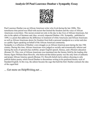 Analysis Of Paul Laurence Dunbar s Sympathy Essay
Paul Laurence Dunbar was an African American writer who lived during the late 1800s. This
tumultuous time period was filled with racism that limited the freedom and the voice of African
Americans everywhere. This racism existed not only in the day to day lives of African Americans, but
also in the sphere of literature and, thus, severely impacted Dunbar s life. Sympathy , published in
1899, is a poem that addresses the difference in treatment of white Americans and African Americans
as well as African Americans desire for freedom from both a personal standpoint as a writer and also
as a public figure speaking on behalf of the African American community.
Sympathy is a reflection of Dunbar s own struggle as an African American poet during the late 19th
century. During this time, African Americans were judged as socially and economically inferior and
lacking the tools of upward class mobility: proper English speech, literacy, and a Western education
(Roman 33). This view of African Americans was translated into the literary field by the leading elite
literary figure William Dean Howells, who believed that dialect poetry was the only form of authentic
and proper African America speech (Roman 33). Howells beliefs led to editors choosing to only
publish dialect poetry which forced Dunbar to discontinue writing in his preferred literary style of
Standard English. In this way, the editors became the cage that held the bird. Dunbar contrasts the idea
of the caged bird
... Get more on HelpWriting.net ...
 