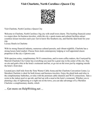 Visit Charlotte, North Carolina s Queen City
Visit Charlotte, North Carolina s Queen City
Welcome to Charlotte, North Carolina s big city with small town charm. This bustling financial center
is a major draw for business travelers, while the city s sports teams and cultural facilities attract
countless leisure travelers each year. Get to know this Southern city, and find the ideal hotel for your
trip.
Luxury Hotels in Charlotte
With its strong financial industry, numerous cultural pursuits, and vibrant nightlife, Charlotte has a
strong luxury hotel market. Choose from sleek contemporary lodging or well appointed classic
properties in the city s Uptown core.
With spacious suites, complimentary Wi Fi connections, and in room coffee makers, the Courtyard by
Marriott Charlotte City Center has everything you need for a great stay in the center of the city. Stay
on site and grab a bite at the hotel s restaurant and bar, or go out on the town just by stepping outside
the hotel s front door.
Located just a half mile from the Time Warner Cable Arena and the Charlotte Convention Center, Le
Meridien Charlotte is ideal for both leisure and business travelers. Enjoy the plush beds and relax in
the complimentary bathrobes, or relax with the premium cable channels and Wi Fi connections. Take a
swim in the indoor pool or spa tub, and fuel up with a meal at the hotel s restaurant. Whether you re
planning a day of sightseeing or a night out on the town, you can take advantage of Le Meridien
Charlotte s complimentary shuttle, which
... Get more on HelpWriting.net ...
 