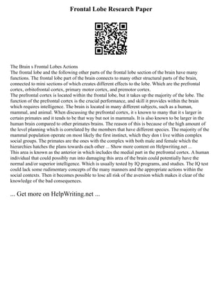 Frontal Lobe Research Paper
The Brain s Frontal Lobes Actions
The frontal lobe and the following other parts of the frontal lobe section of the brain have many
functions. The frontal lobe part of the brain connects to many other structural parts of the brain,
connected to mini sections of which creates different effects to the lobe. Which are the prefrontal
cortex, orbitofrontal cortex, primary motor cortex, and premotor cortex.
The prefrontal cortex is located within the frontal lobe, but it takes up the majority of the lobe. The
function of the prefrontal cortex is the crucial performance, and skill it provides within the brain
which requires intelligence. The brain is located in many different subjects, such as a human,
mammal, and animal. When discussing the prefrontal cortex, it s known to many that it s larger in
certain primates and it tends to be that way but not in mammals. It is also known to be larger in the
human brain compared to other primates brains. The reason of this is because of the high amount of
the level planning which is correlated by the members that have different species. The majority of the
mammal population operate on most likely the first instinct, which they don t live within complex
social groups. The primates are the ones with the complex with both male and female which the
hierarchies hatches the plans towards each other ... Show more content on Helpwriting.net ...
This area is known as the anterior in which includes the medial part in the prefrontal cortex. A human
individual that could possibly run into damaging this area of the brain could potentially have the
normal and/or superior intelligence. Which is usually tested by IQ programs, and studies. The IQ test
could lack some rudimentary concepts of the many manners and the appropriate actions within the
social contexts. Then it becomes possible to lose all risk of the aversion which makes it clear of the
knowledge of the bad consequences.
... Get more on HelpWriting.net ...
 