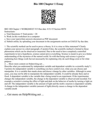 Bio 100 Chapter 1 Essay
BIO 100 Chapter 1 WORKSHEET f15 Due date: 8/31/15 Section D070
Instructions:
a. Total Questions=5 Total points = 20
b. Work on this worksheet on a computer
c. Save your typewritten answers document as PDF document
d. Submit online, by uploading your document in the assignments section on EAGLE by due date.
1. The scientific method can be used to prove a theory. Is it is a true or false statement? Clearly
explain your answer in a short paragraph. (5 points) False, the scientific method is limited to those
phenomena which can be observed or measured. Due to the need to have completely controlled
experiments to test a hypothesis, science cannot prove everything. Science is meant to give us a better
understanding of the mysteries of the natural world. So with that being said science is good at
explaining how things work but not necessarily for explaining why do such things exist or for what
purpose .
2. ... Show more content on Helpwriting.net ...
Describe what you understand by independent variable and dependent variable in a scientific study? (
5 points) An independent variable is something you have control over, what you can choose and
manipulate. It is a variable that stands alone and doesn t change by other variables. Although in some
cases, you may not be able to manipulate the independent variable. It could be already there and or
fixed. A dependent variable is the variable that s being tested in an experiment. If the experimenter
changes the independent variable, the change in the dependent variable is observed and recorded. For
example a scientist is testing the effect of light and dark on the behavior of moths by turning a light on
and off. The independent variable is the amount of light and the moth s reaction is dependent variable.
A change in the independent variable (amount of light) directly causes a change in the dependent
variable (moth
... Get more on HelpWriting.net ...
 