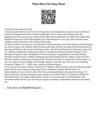 What Does Yin Yang Mean
Yin Yang as the symbol of unity
A famous symbol known by all is the Yin Yang this is one leading idea commonly used in different
schools all through the history of Chinese philosophy. Just as many other Chinese ideas the
inspirations of yin yang are easy identify, but the theoretical implications are difficult to understand.
Besides the opposites in the understanding, use, and assumption of yin yang, three ordinary terms
simplify almost all theories of the Chinese philosophy.
In Chinese culture Yin Yang was very important to them and three terms they followed and understood
are, first yin yang is the coherent fabric of nature and mind. Second, Yin yang is the interaction of the
growing and fading in the cosmic and human realms. The third and final term is Yin yang is perceived
as a method of togetherness making sure there is a continuous balance between all things. As the
Zhuangzi (Chang tzu) says The highest for Yin is freezing as Yang highest for would be boiling.
Zhuangzi or better known as Master Zhang has the understanding that the coldness comes from the
Heavens and the warmth comes from the Earth. With the way these two intertwine it forms peace, so
in a way it gives life to all things. Even though nothing is seen this may be the law for everything.
(Zhuangzi, Chapter 21). ... Show more content on Helpwriting.net ...
It was used in the ancient I Ching ( The Book of Changes ).There are many ideas on what the symbol
means, but the most original coming from Taoist cosmology would be that the circle is a
representation of unity with the color of the halves meaning feminine and masculine energy. It is
believed that the way the two energies come together is the birth of the Five Elements and the Ten
Thousand Things. The shape of the symbol consist of a movement that of a kaleidoscope. This
movement represents the ways Yin Yang are equally ascending, codependent, and always becoming
one
... Get more on HelpWriting.net ...
 