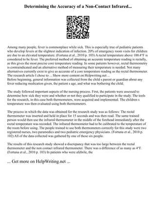 Determining the Accuracy of a Non-Contact Infrared...
Among many people, fever is commonplace while sick. This is especially true of pediatric patients
who develop fevers at the slightest indication of infection. 20% of emergency room visits for children
are due to an elevated temperature. (Fortuna et al., 2010 p. 103) A rectal temperature above 100.4°F is
considered to be fever. The preferred method of obtaining an accurate temperature reading is rectally,
as this gives the most precise core temperature reading. In some patients however, rectal thermometry
is contraindicated and an alternative method of measuring their temperature is needed. Not many
alternatives currently exist to give as accurate of a core temperature reading as the rectal thermometer.
The research article I chose to ... Show more content on Helpwriting.net ...
Before beginning, general information was collected from the child s parent or guardian about any
fever reducing medication given, the patient s age, and what was bothering the child.
The study followed important aspects of the nursing process. First, the patients were assessed to
determine how sick they were and whether or not they qualified to participate in the study. The tools
for the research, in this case both thermometers, were acquired and implemented. The children s
temperature was then evaluated using both thermometers.
The process in which the data was obtained for the research study was as follows: The rectal
thermometer was inserted and held in place for 15 seconds and was then read. The same trained
person would then use the infrared thermometer in the middle of the forehead immediately after the
rectal temperature was recorded. The infrared thermometer had to be calibrated to the temperature of
the room before using. The people trained to use both thermometers correctly for this study were two
registered nurses, two paramedics and two pediatric emergency physicians. (Fortuna et al., 2010 p.
102) All of the data collected was gathered by one of these six people.
The results of this research study showed a discrepancy that was too large between the rectal
thermometer and the non contact infrared thermometer. There was a difference of as many as 4°F.
(Fortuna et al., 2010 p. 103) In patients who were afebrile, the
... Get more on HelpWriting.net ...
 