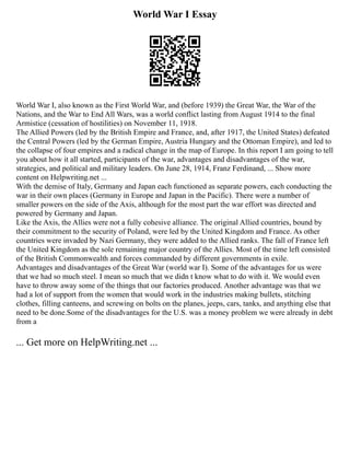 World War I Essay
World War I, also known as the First World War, and (before 1939) the Great War, the War of the
Nations, and the War to End All Wars, was a world conflict lasting from August 1914 to the final
Armistice (cessation of hostilities) on November 11, 1918.
The Allied Powers (led by the British Empire and France, and, after 1917, the United States) defeated
the Central Powers (led by the German Empire, Austria Hungary and the Ottoman Empire), and led to
the collapse of four empires and a radical change in the map of Europe. In this report I am going to tell
you about how it all started, participants of the war, advantages and disadvantages of the war,
strategies, and political and military leaders. On June 28, 1914, Franz Ferdinand, ... Show more
content on Helpwriting.net ...
With the demise of Italy, Germany and Japan each functioned as separate powers, each conducting the
war in their own places (Germany in Europe and Japan in the Pacific). There were a number of
smaller powers on the side of the Axis, although for the most part the war effort was directed and
powered by Germany and Japan.
Like the Axis, the Allies were not a fully cohesive alliance. The original Allied countries, bound by
their commitment to the security of Poland, were led by the United Kingdom and France. As other
countries were invaded by Nazi Germany, they were added to the Allied ranks. The fall of France left
the United Kingdom as the sole remaining major country of the Allies. Most of the time left consisted
of the British Commonwealth and forces commanded by different governments in exile.
Advantages and disadvantages of the Great War (world war I). Some of the advantages for us were
that we had so much steel. I mean so much that we didn t know what to do with it. We would even
have to throw away some of the things that our factories produced. Another advantage was that we
had a lot of support from the women that would work in the industries making bullets, stitching
clothes, filling canteens, and screwing on bolts on the planes, jeeps, cars, tanks, and anything else that
need to be done.Some of the disadvantages for the U.S. was a money problem we were already in debt
from a
... Get more on HelpWriting.net ...
 