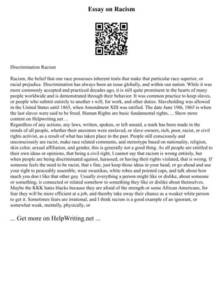 Essay on Racism
Discrimination Racism
Racism, the belief that one race possesses inherent traits that make that particular race superior, or
racial prejudice. Discrimination has always been an issue globally, and within our nation. While it was
more commonly accepted and practiced decades ago, it is still quite prominent in the hearts of many
people worldwide and is demonstrated through their behavior. It was common practice to keep slaves,
or people who submit entirely to another s will, for work, and other duties. Slaveholding was allowed
in the United States until 1865, when Amendment XIII was ratified. The date June 19th, 1865 is when
the last slaves were said to be freed. Human Rights are basic fundamental rights, ... Show more
content on Helpwriting.net ...
Regardless of any actions, any laws, written, spoken, or left unsaid, a mark has been made in the
minds of all people, whether their ancestors were enslaved, or slave owners, rich, poor, racist, or civil
rights activist, as a result of what has taken place in the past. People still consciously and
unconsciously are racist, make race related comments, and stereotype based on nationality, religion,
skin color, sexual affiliation, and gender, this is generally not a good thing. As all people are entitled to
their own ideas or opinions, that being a civil right, I cannot say that racism is wrong entirely, but
when people are being discriminated against, harassed, or having their rights violated, that is wrong. If
someone feels the need to be racist, that s fine, just keep those ideas in your head, or go ahead and use
your right to peaceably assemble, wear swastikas, white robes and pointed caps, and talk about how
much you don t like that other guy. Usually everything a person might like or dislike, about someone
or something, is connected or related somehow to something they like or dislike about themselves.
Maybe the KKK hates blacks because they are afraid of the strength or some African Americans, for
fear they will be more efficient at a job, and thereby take away their chance as a weaker white person
to get it. Sometimes fears are irrational, and I think racism is a good example of an ignorant, or
somewhat weak, mentally, physically, or
... Get more on HelpWriting.net ...
 
