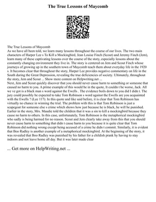 The True Lessons of Maycomb
The True Lessons of Maycomb
As we have all been told, we learn many lessons throughout the course of our lives. The two main
characters of Harper Lee s To Kill a Mockingbird, Jean Louise Finch (Scout) and Jeremy Finch (Jem),
learn many of these captivating lessons over the course of the story, especially lessons about the
constantly changing environment they live in. The story is centered on Jem and Scout Finch whose
journeys of growing up in the southern town of Maycomb teach them about everyday life in the 1920
s. It becomes clear that throughout the story, Harper Lee provides negative commentary on life in the
South during the Great Depression, revealing the true deficiencies of society. Ultimately, throughout
the story, Jem and Scout ... Show more content on Helpwriting.net ...
Next, Jem and Scout quickly discover that you should never cause harm to something or someone that
caused no harm to you. A prime example of this would be in the quote, It couldn t be worse, Jack. All
we ve got is a black man s word against the Ewells . The evidence boils down to you did I didn t. The
jury could possibly be expected to take Tom Robinson s word against the Ewells are you acquainted
with the Ewells ? (Lee 117). In this quote and like said before, it is clear that Tom Robinson has
virtually no chance in winning the trial. The problem with this is that Tom Robinson is just a
scapegoat for someone else s crime which shows how just because he is black, he will be punished.
Earlier in the story, Mrs. Maudie told the children that it was a sin to kill a mockingbird because they
cause no harm to others. In this case, unfortunately, Tom Robinson is the metaphorical mockingbird
who sadly is being harmed for no reason. Scout and Jem clearly take away from this that you should
never cause harm to something that didn t cause harm to you because it is quite clear that Tom
Robinson did nothing wrong except being accused of a crime he didn t commit. Similarly, it is evident
that Boo Radley is another example of a metaphorical mockingbird. At the beginning of the story, it
was revealed that Boo Radley was punished by his father for a childish prank by having to stay
indoors and not leave home all day. But it was later made clear
... Get more on HelpWriting.net ...
 