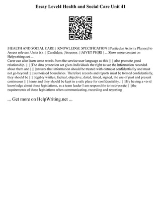 Essay Level4 Health and Social Care Unit 41
|HEALTH AND SOCIAL CARE | |KNOWLEDGE SPECIFICATION | |Particular Activity Planned to
Assess relevant Units (s) : | |Candidate: |Assessor: | |AIVET PHIRI | ... Show more content on
Helpwriting.net ...
Carer can also learn some words from the service user language as this | | | |also promote good
relationship. | | | |The data protection act gives individuals the right to see the information recorded
about them and | | | |ensures that information should be treated with outmost confidentiality and must
not go beyond | | | |authorised boundaries. Therefore records and reports must be treated confidentially,
they should be | | | |legibly written, factual, objective, dated, timed, signed, the use of past and present
continuous | | | |tense and they should be kept in a safe place for confidentiality. | | | |By having a vivid
knowledge about these legislations, as a team leader I am responsible to incorporate| | | |the
requirements of these legislations when communicating, recording and reporting
... Get more on HelpWriting.net ...
 