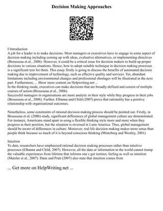 Decision Making Approaches
I Introduction
A job for a leader is to make decisions. Most managers or executives have to engage in some aspect of
decision making including coming up with ideas, evaluative alternatives, or implementing directives
(Brousseau et al., 2006). However, it could be a critical issue for decision makers to build up proper
decisions in various situations. Hence, how to adopt suitable technique in decision making processes
is a significant text for them. This essay firstly is going to discuss the benefits of automated decision
making due to improvement of technology, such as effective quality and services. Yet, abundant
limitations including environmental changes and professional shortages will be illustrated in the next
part. Furthermore, ... Show more content on Helpwriting.net ...
In the thinking mode, executives can make decisions that are broadly defined and consist of multiple
courses of action (Brousseau et al., 2006).
Successful managers in organisations are more analytic in their style while they progress in their jobs
(Brousseau et al., 2006). Further, Elbanna and Child (2007) prove that rationality has a positive
relationship with organisational outcomes.
Nonetheless, some constraints of rational decision making process should be pointed out. Firstly, in
Brousseau et al. (2006) study, significant differences of global management culture are demonstrated.
For instance, Americans stand apart in using a flexible thinking style more and more when they
progress in their position, but the situation is reversed in Latin America. Thus, global management
should be aware of differences in culture. Moreover, real life decision making makes more sense than
people think because so much of it is beyond conscious thinking (Mintzberg and Westley, 2001).
Intuition
To date, researchers have emphasised rational decision making processes rather than intuitive
processes (Elbanna and Child, 2007). However, all the data or information in the world cannot trump
the valuable experiences from lifetime that informs one s gut instinct, feeling as well as intuition
(Matzler et al., 2007). Dane and Pratt (2007) also state that intuition comes from
... Get more on HelpWriting.net ...
 