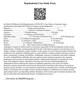 Hypokalemia Case Study Essay
In Partial Fulfillment of the Requirements in NCM 105 A Case Study on Systemic Lupus
Erythematosus December 2010 Table of Contents Acknowledgement.......................... 3
Objective..................................... 4 Scope and Limitations............................. 5
Introduction................................... 6 Review of Related Literature............... 7 8 Case
Analysis................................. 9 Health History................................ 10 Family
Genogram............................ 11 Anatomy and Physiology................... 12 13
Pathophysiology.............................. 14 17 Nursing Assessment Tool................... 18 20 Nursing Care
Plans........................... 21 23 Medical management........................ 24 26 Laboratory
Results........................... 27 30 Doctor s order................................. 31 32 Nurse s
Notes................................. 33 35 Patient s Medications........................ 36 43 Nursing
Theories............................. 44 ... Show more content on Helpwriting.net ...
Androgens A natural or artificial male sex hormone responsible for the development of male sexual
characteristics. Antibody a protein produced by B cells in the body in response to the presence of an
antigen. Antigen a substance, usually a protein, on the surface of a cell or bacterium that stimulates the
production of an antibody. Arthralgias pain in a joint Arthritis a medical condition affecting a joint or
joints, causing pain, swelling, and stiffness. Arthropathy a disease or medically noteworthy condition
of a joint. Autoantibodies antibodies that react against normal substances present in the organism
producing it and is present in autoimmune diseases. Depigmentation partial or total absence in the
body of the pigment melanin, especially in the skin, hair, and eyes. Glomerulonephritis an
inflammatory disease affecting the clusters of capillaries glomeruli in the cortex of a kidney.
Hemolytic anemia anemia that results from the destruction of red blood cells and may be caused by
bacteria, genetic disorders, or toxic chemicals. Hyperactivity unusually active, restless, and lacking the
ability to concentrate for any length of time. Immune complexes a combination of a disease causing
agent antigen and its corresponding antibody that plays a role in some types of immune responses and
may be associated with autoimmune disease. Leukopenia an excessive
... Get more on HelpWriting.net ...
 