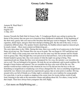 Greasy Lake Theme
Autumn M. Ward Ward 1
Ms. Loheide
English 102
11 Mar. 2017
Journey Towards the Dark Side In Greasy Lake, T. Coraghessan Boyle uses setting to portray the
theme of the journey that one goes on to transition from childhood to adulthood. At the beginning of
the short story, greasy lake was seen as this fun place that bad guys went to hangout. They smoked
cigarettes, drank liquor, and gave their best attempt at finding girls. By the end of the story, it was a
completely different place. The speaker found a dead body, his buddies almost raped an innocent girl,
he nearly ruined ... Show more content on Helpwriting.net ...
The story takes place in the 1960s. During this time, there was a really lot of controversy in the United
States involving war. The Vietnam War was was at its peak. The war began in 1955 and did not end
until 1975. Many of the young men went into the war the same way that the narrator and his friends
went to greasy lake. They thought they were perceived as bad and brave. Just as the narrator and his
friends headed to greasy lake, they were unsure of what the night was going to bring. They
experienced and saw things that they were not prepared for. In a way, the narrator s car resembles the
war as well. The car belonged to his parents. He took the car out unharmed, and in good condition. He
brought it home broken and tattered. The car resembles the boys who went off the the war. The
narrator would not have ended up in the situation he was in if he did not lose the keys to the car.
Something as insignificant as misplacing a set of keys changed his life. Just as something insignificant
started the war. Almost every person has experienced a greasy lake at some point or another. Driving
around with a car full of friends on a Friday night is certainly not a new tradition for young people.
For some kids, it can be as simple as stopping at the corner store for twenty dollars worth of junk
food, listening to the radio at the maximum volume and talking about life. For others, it may not be
that simple. There have always been youngsters like Jeff, Digby,
... Get more on HelpWriting.net ...
 